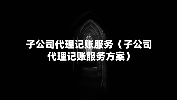 子公司代理記賬服務(wù)（子公司代理記賬服務(wù)方案）