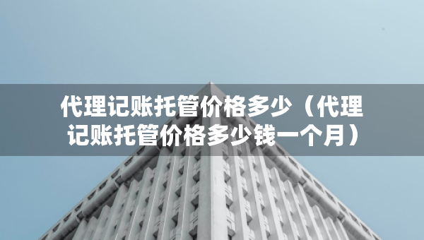 代理記賬托管價格多少（代理記賬托管價格多少錢一個月）