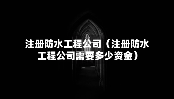 注冊防水工程公司（注冊防水工程公司需要多少資金）