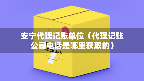 安寧代理記賬單位（代理記賬公司電話是哪里獲取的）