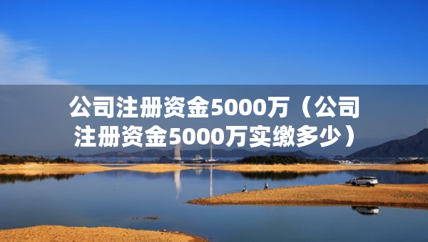 公司注冊資金5000萬（公司注冊資金5000萬實繳多少）