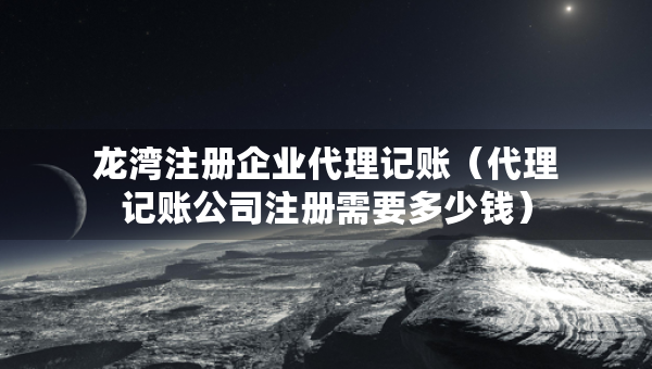 龍灣注冊(cè)企業(yè)代理記賬（代理記賬公司注冊(cè)需要多少錢）