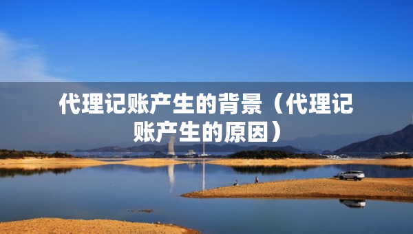 代理記賬產(chǎn)生的背景（代理記賬產(chǎn)生的原因）