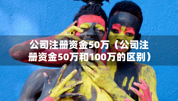 公司注冊資金50萬（公司注冊資金50萬和100萬的區(qū)別）