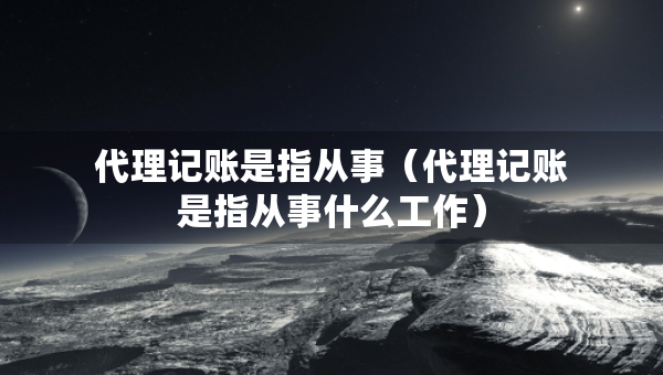 代理記賬是指從事（代理記賬是指從事什么工作）