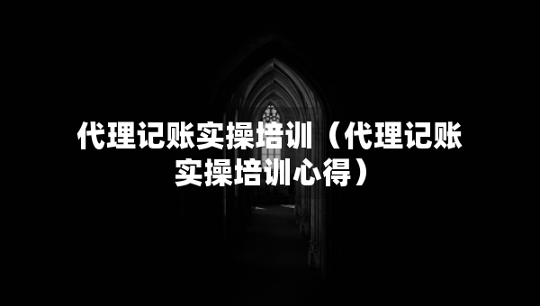 代理記賬實(shí)操培訓(xùn)（代理記賬實(shí)操培訓(xùn)心得）