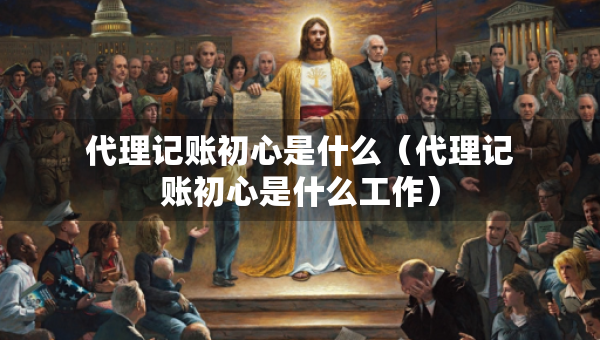 代理記賬初心是什么（代理記賬初心是什么工作）