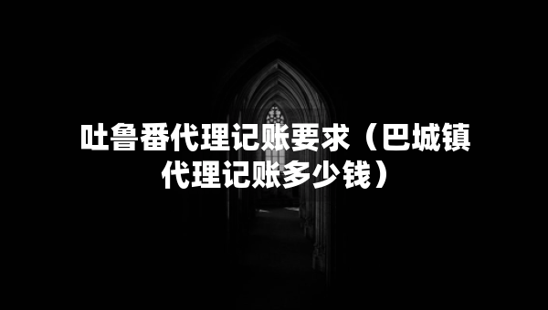 吐魯番代理記賬要求（巴城鎮(zhèn)代理記賬多少錢）