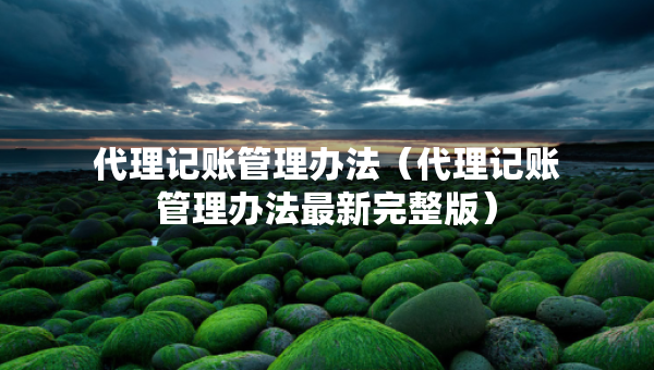 代理記賬管理辦法（代理記賬管理辦法最新完整版）