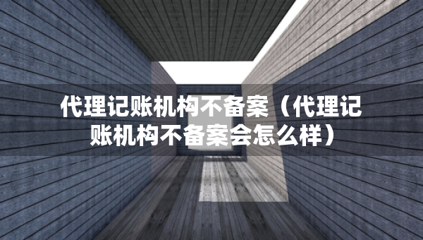 代理記賬機(jī)構(gòu)不備案（代理記賬機(jī)構(gòu)不備案會(huì)怎么樣）