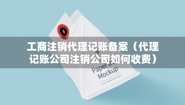 工商注銷代理記賬備案（代理記賬公司注銷公司如何收費(fèi)）