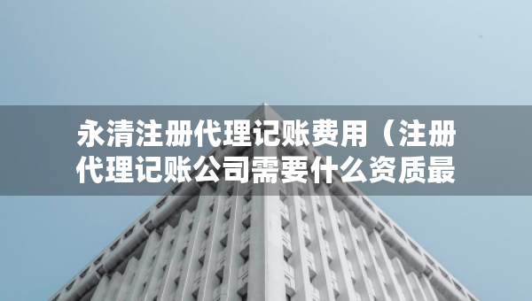 永清注冊代理記賬費用（注冊代理記賬公司需要什么資質最新）