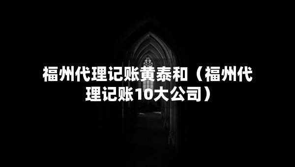 福州代理記賬黃泰和（福州代理記賬10大公司）