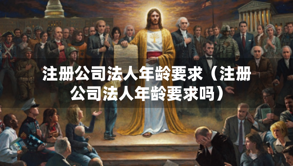 注冊(cè)公司法人年齡要求（注冊(cè)公司法人年齡要求嗎）