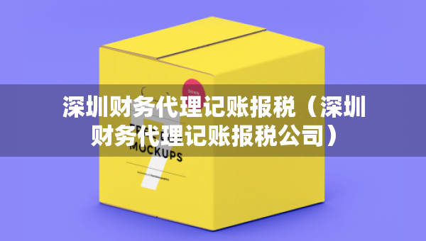 深圳財(cái)務(wù)代理記賬報(bào)稅（深圳財(cái)務(wù)代理記賬報(bào)稅公司）