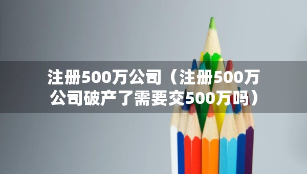 注冊(cè)500萬公司（注冊(cè)500萬公司破產(chǎn)了需要交500萬嗎）