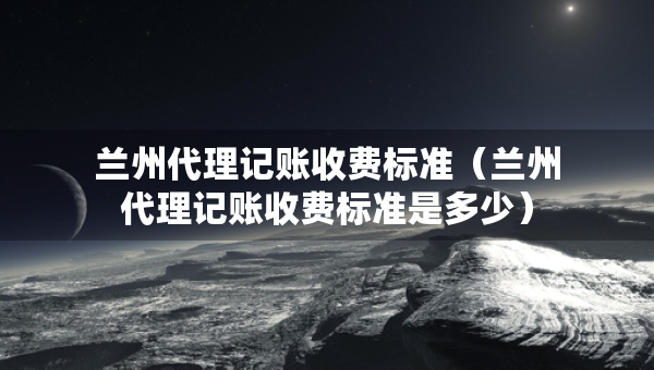 蘭州代理記賬收費標準（蘭州代理記賬收費標準是多少）