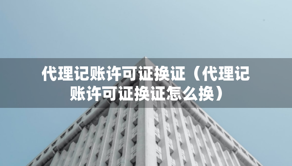 代理記賬許可證換證（代理記賬許可證換證怎么換）