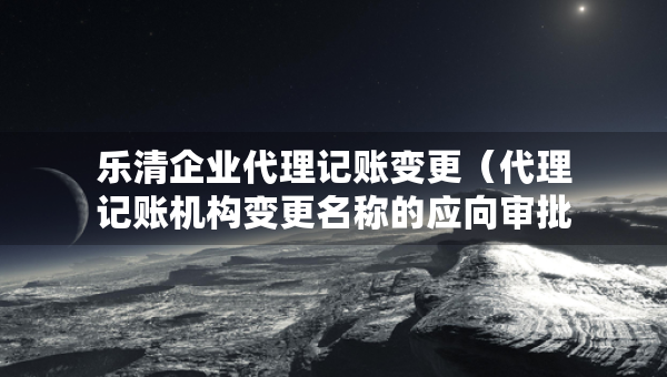 樂清企業(yè)代理記賬變更（代理記賬機(jī)構(gòu)變更名稱的應(yīng)向?qū)徟鷻C(jī)關(guān)提交什么）