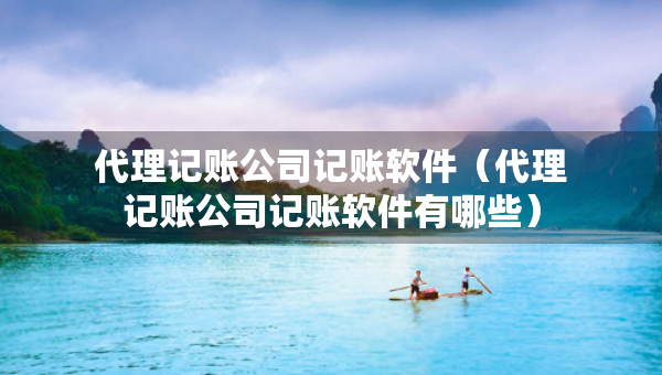 代理記賬公司記賬軟件（代理記賬公司記賬軟件有哪些）