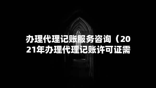 辦理代理記賬服務(wù)咨詢（2021年辦理代理記賬許可證需要什么條件）