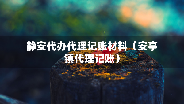 靜安代辦代理記賬材料（安亭鎮(zhèn)代理記賬）