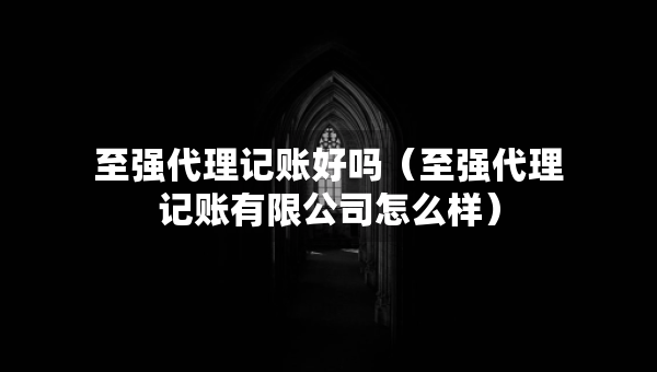 至強代理記賬好嗎（至強代理記賬有限公司怎么樣）