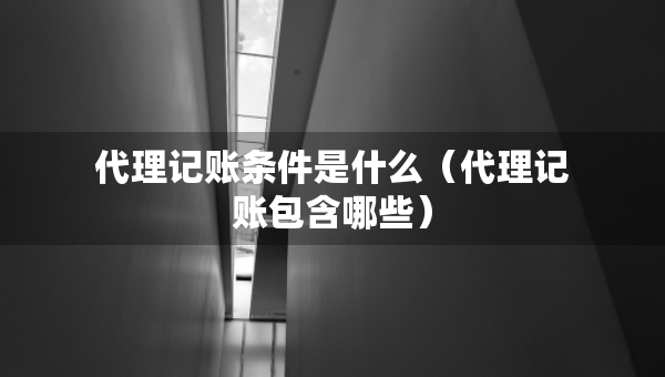 代理記賬條件是什么（代理記賬包含哪些）