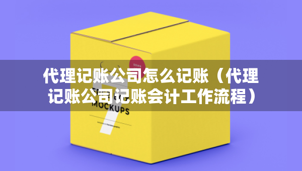 代理記賬公司怎么記賬（代理記賬公司記賬會計工作流程）