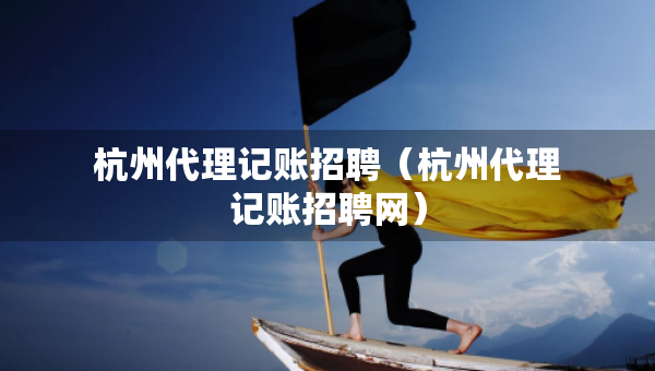 杭州代理記賬招聘（杭州代理記賬招聘網(wǎng)）