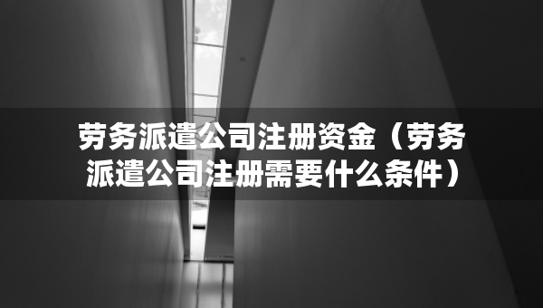 勞務(wù)派遣公司注冊(cè)資金（勞務(wù)派遣公司注冊(cè)需要什么條件）