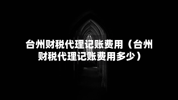 臺(tái)州財(cái)稅代理記賬費(fèi)用（臺(tái)州財(cái)稅代理記賬費(fèi)用多少）