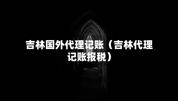 吉林國外代理記賬（吉林代理記賬報(bào)稅）