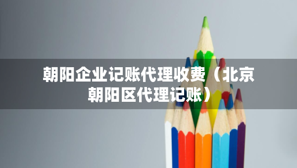 朝陽企業(yè)記賬代理收費（北京朝陽區(qū)代理記賬）