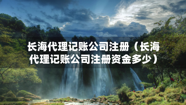 長(zhǎng)海代理記賬公司注冊(cè)（長(zhǎng)海代理記賬公司注冊(cè)資金多少）