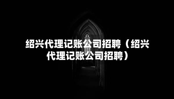 紹興代理記賬公司招聘（紹興代理記賬公司招聘）