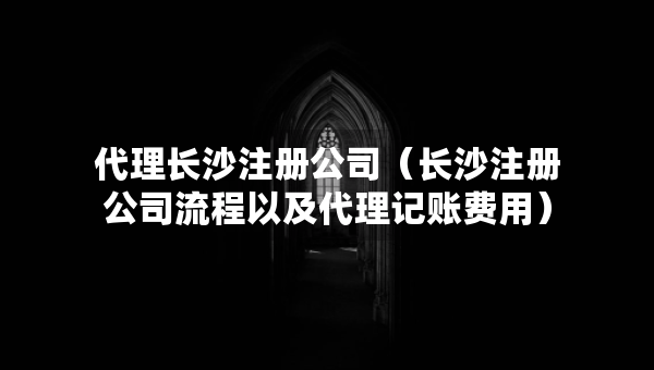 代理長(zhǎng)沙注冊(cè)公司（長(zhǎng)沙注冊(cè)公司流程以及代理記賬費(fèi)用）