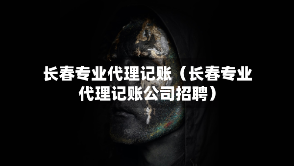 長(zhǎng)春專業(yè)代理記賬（長(zhǎng)春專業(yè)代理記賬公司招聘）