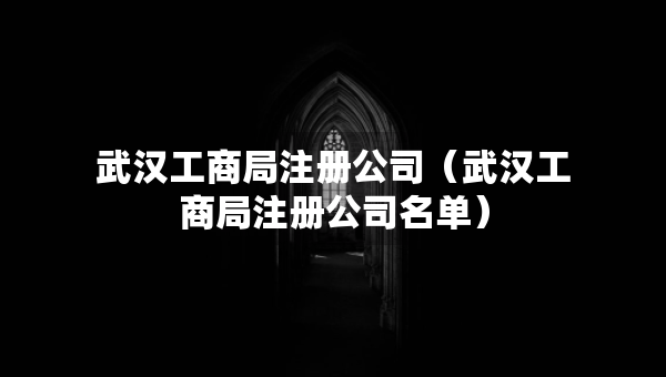 武漢工商局注冊(cè)公司（武漢工商局注冊(cè)公司名單）