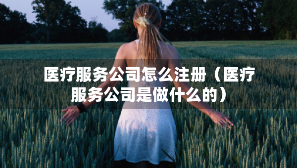 醫(yī)療服務(wù)公司怎么注冊(cè)（醫(yī)療服務(wù)公司是做什么的）