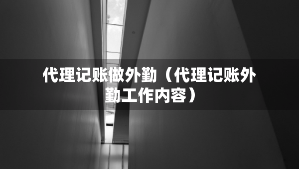 代理記賬做外勤（代理記賬外勤工作內(nèi)容）