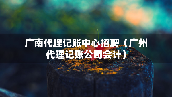 廣南代理記賬中心招聘（廣州代理記賬公司會(huì)計(jì)）