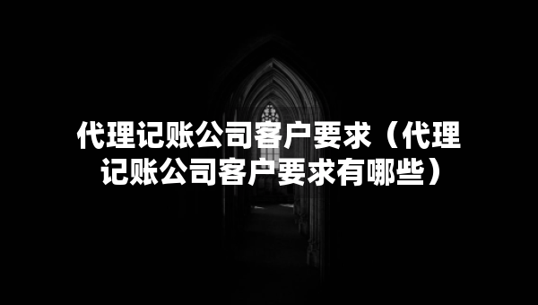 代理記賬公司客戶要求（代理記賬公司客戶要求有哪些）