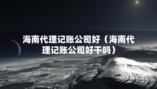 海南代理記賬公司好（海南代理記賬公司好干嗎）