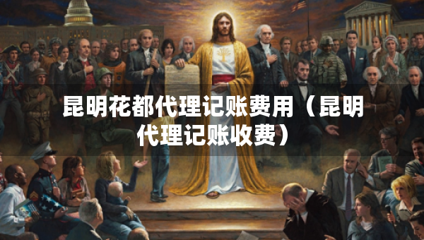 昆明花都代理記賬費(fèi)用（昆明代理記賬收費(fèi)）