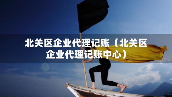 北關區(qū)企業(yè)代理記賬（北關區(qū)企業(yè)代理記賬中心）