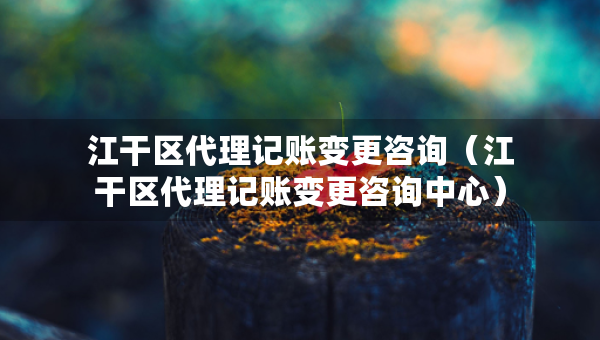 江干區(qū)代理記賬變更咨詢（江干區(qū)代理記賬變更咨詢中心）