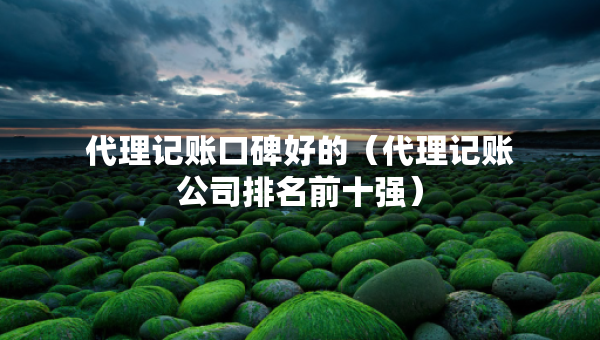 代理記賬口碑好的（代理記賬公司排名前十強(qiáng)）