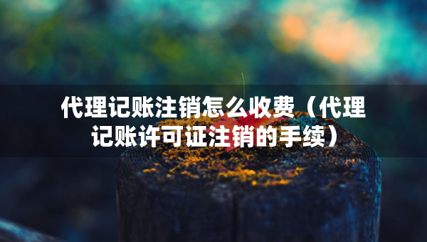 代理記賬注銷怎么收費（代理記賬許可證注銷的手續(xù)）