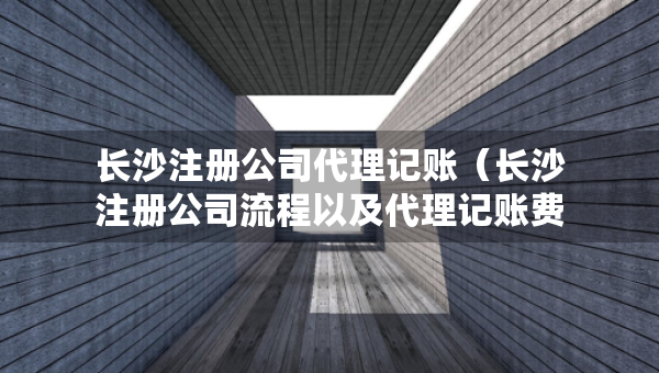 長沙注冊公司代理記賬（長沙注冊公司流程以及代理記賬費用）